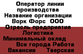 Оператор линии производства › Название организации ­ Ворк Форс, ООО › Отрасль предприятия ­ Логистика › Минимальный оклад ­ 32 000 - Все города Работа » Вакансии   . Тверская обл.,Нелидово г.
